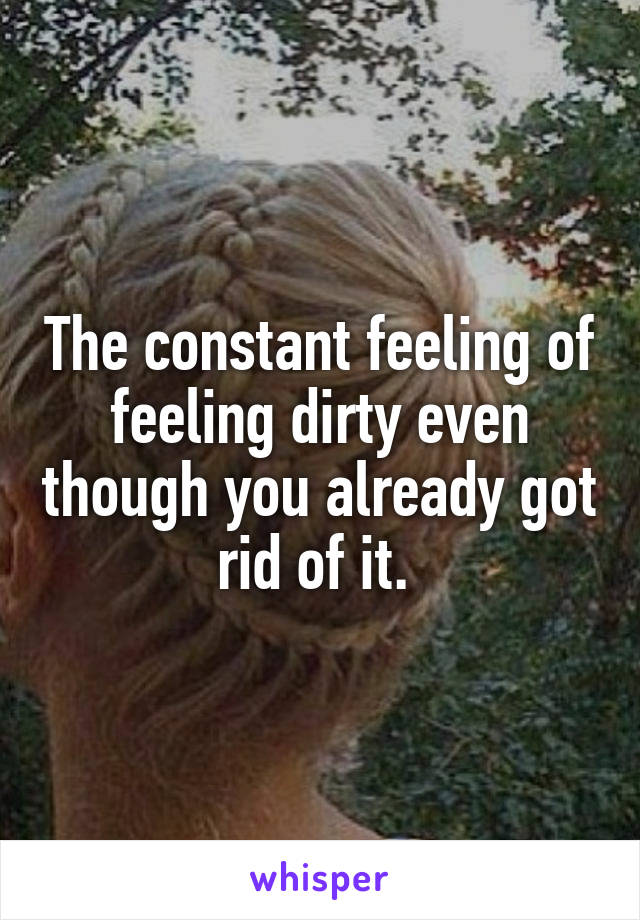The constant feeling of feeling dirty even though you already got rid of it. 