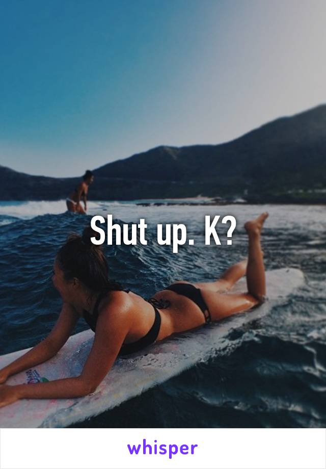 Shut up. K?