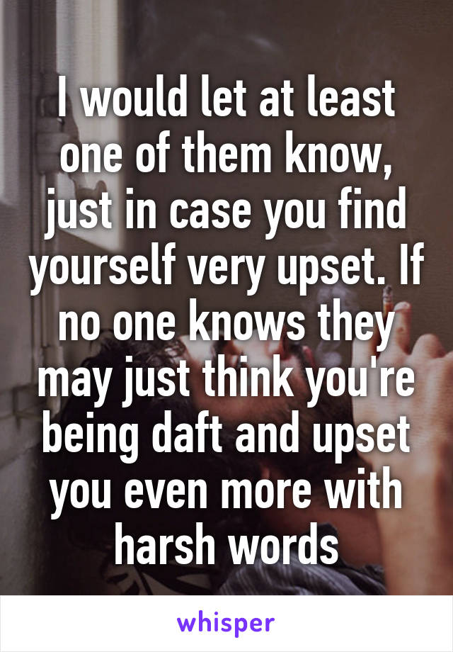 I would let at least one of them know, just in case you find yourself very upset. If no one knows they may just think you're being daft and upset you even more with harsh words