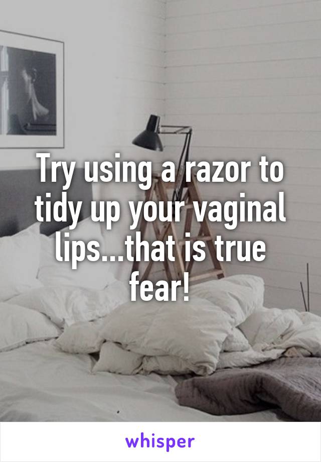 Try using a razor to tidy up your vaginal lips...that is true fear!