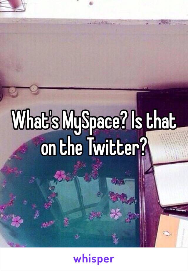 What's MySpace? Is that on the Twitter?