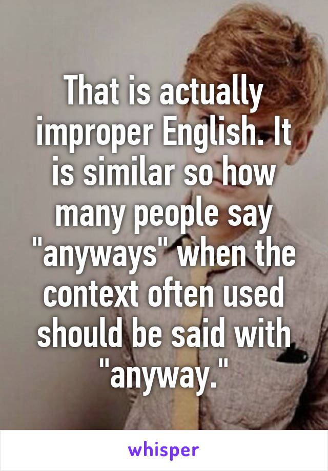 That is actually improper English. It is similar so how many people say "anyways" when the context often used should be said with "anyway."