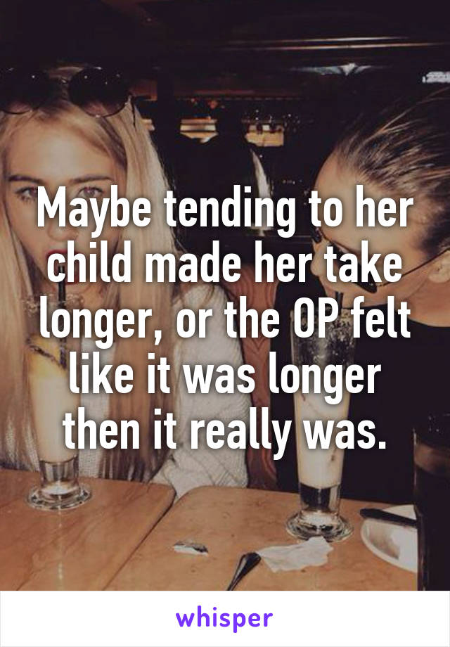 Maybe tending to her child made her take longer, or the OP felt like it was longer then it really was.