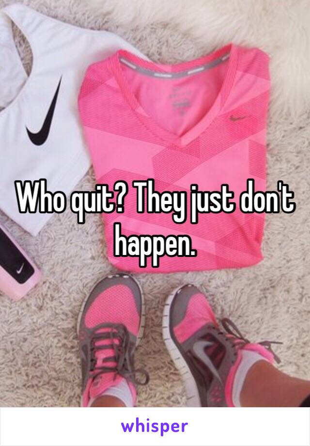 Who quit? They just don't happen.