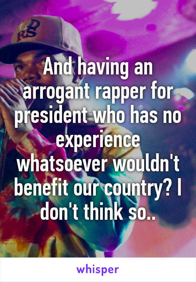 And having an arrogant rapper for president who has no experience whatsoever wouldn't benefit our country? I don't think so..