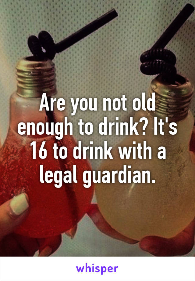 Are you not old enough to drink? It's 16 to drink with a legal guardian.