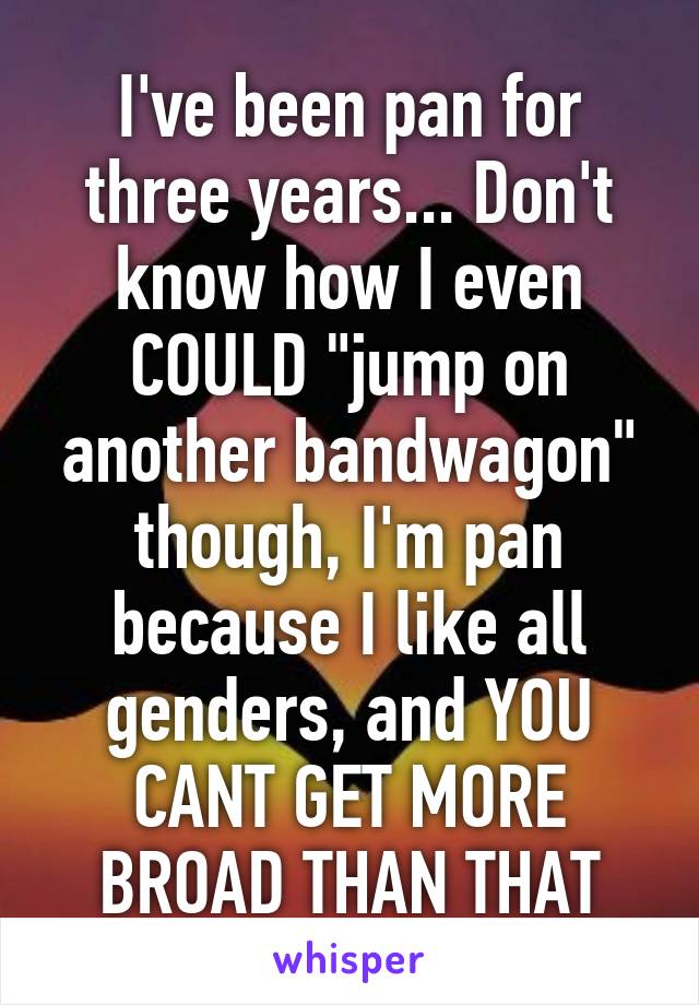 I've been pan for three years... Don't know how I even COULD "jump on another bandwagon" though, I'm pan because I like all genders, and YOU CANT GET MORE BROAD THAN THAT