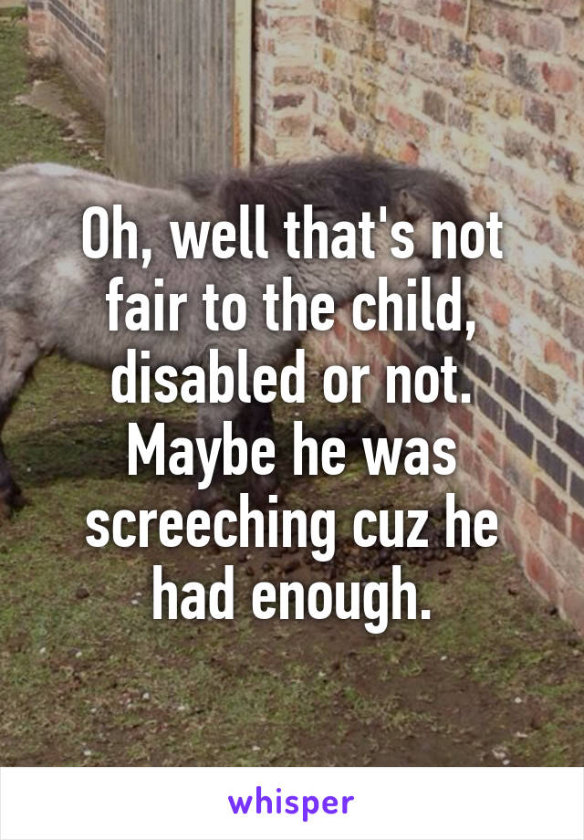 Oh, well that's not fair to the child, disabled or not. Maybe he was screeching cuz he had enough.