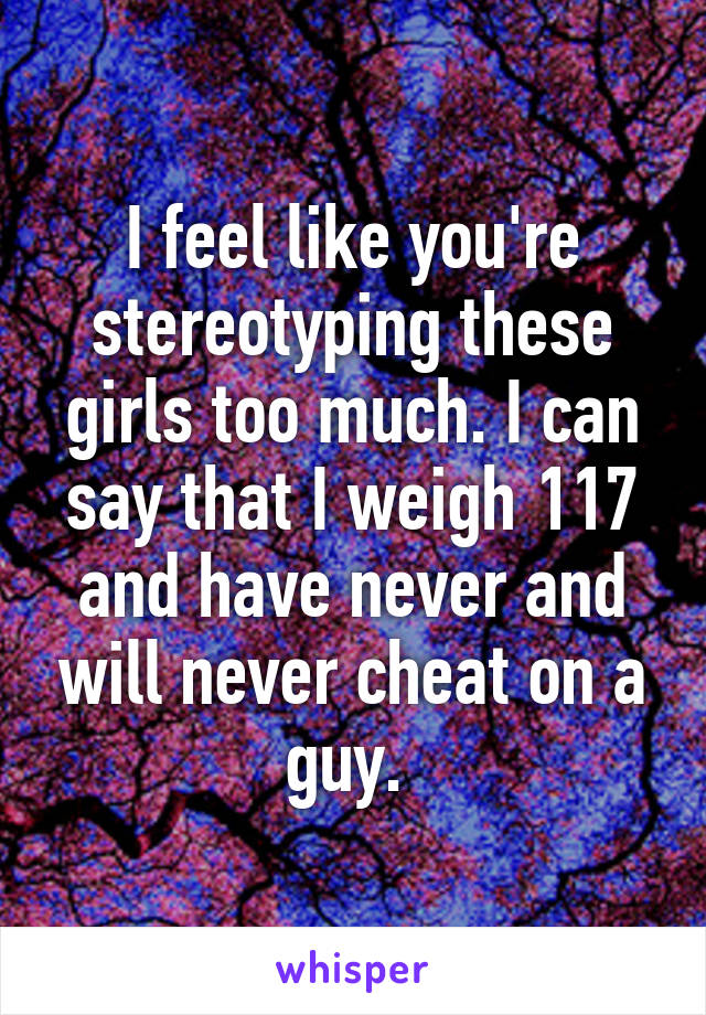 I feel like you're stereotyping these girls too much. I can say that I weigh 117 and have never and will never cheat on a guy. 