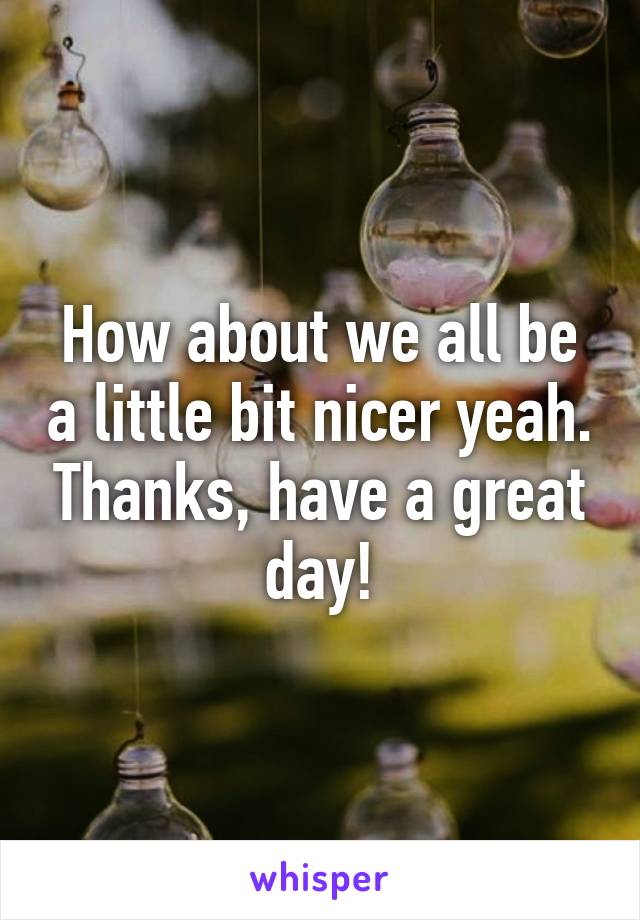 How about we all be a little bit nicer yeah. Thanks, have a great day!