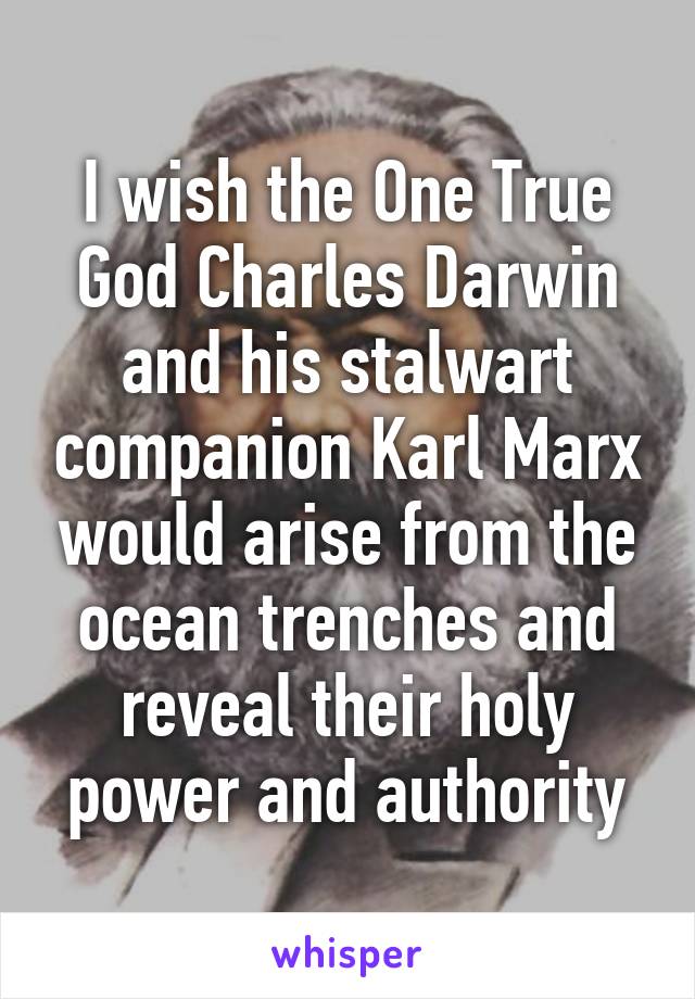 I wish the One True God Charles Darwin and his stalwart companion Karl Marx would arise from the ocean trenches and reveal their holy power and authority