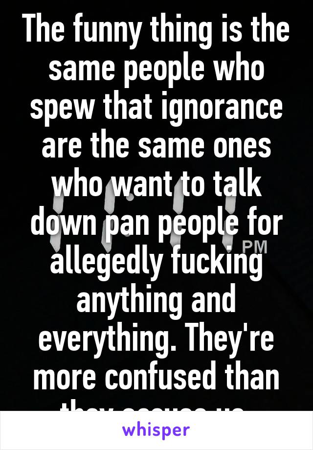 The funny thing is the same people who spew that ignorance are the same ones who want to talk down pan people for allegedly fucking anything and everything. They're more confused than they accuse us.