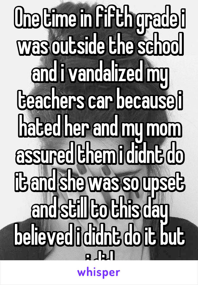 One time in fifth grade i was outside the school and i vandalized my teachers car because i hated her and my mom assured them i didnt do it and she was so upset and still to this day believed i didnt do it but i did