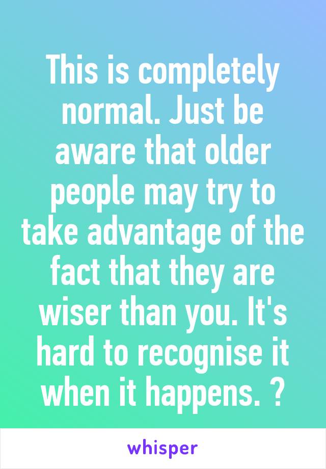 This is completely normal. Just be aware that older people may try to take advantage of the fact that they are wiser than you. It's hard to recognise it when it happens. 💛