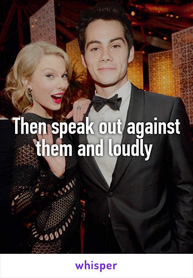 Then speak out against them and loudly 