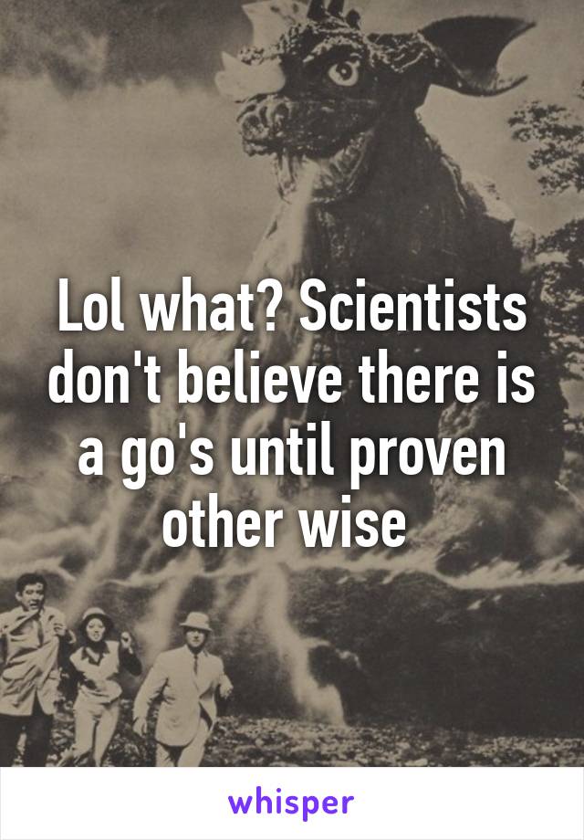 Lol what? Scientists don't believe there is a go's until proven other wise 