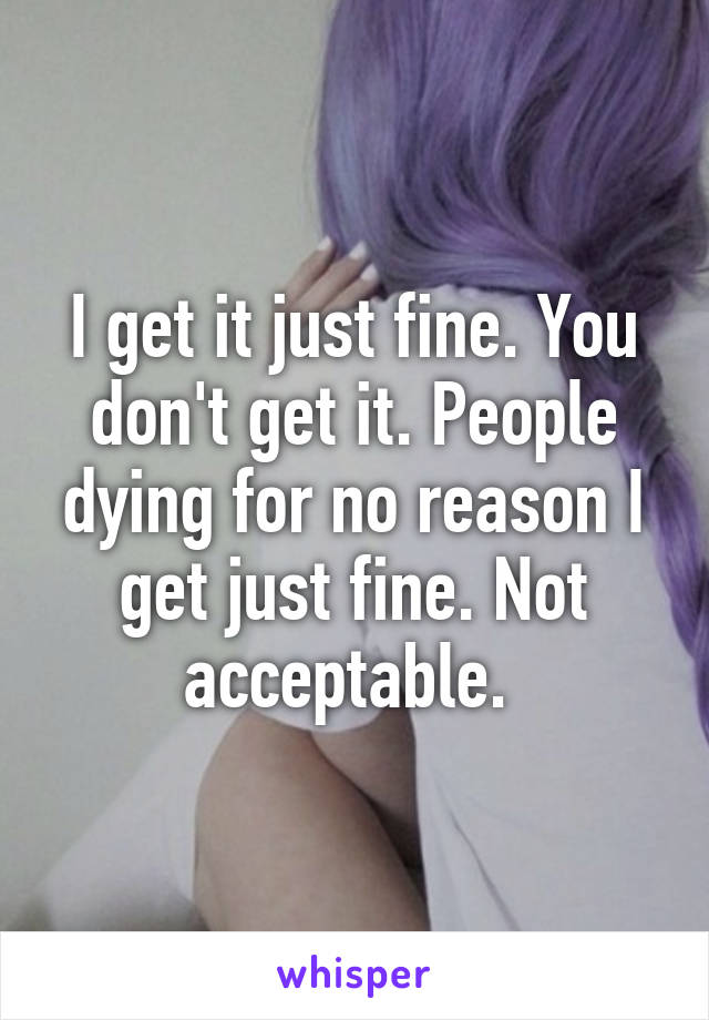 I get it just fine. You don't get it. People dying for no reason I get just fine. Not acceptable. 