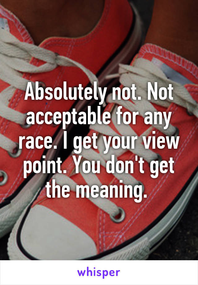 Absolutely not. Not acceptable for any race. I get your view point. You don't get the meaning. 