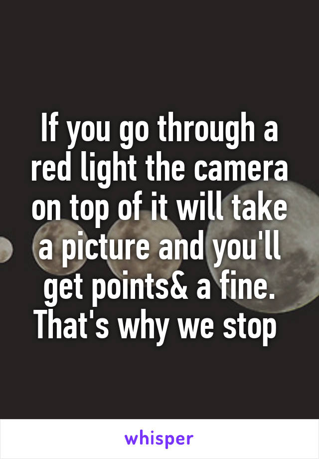 If you go through a red light the camera on top of it will take a picture and you'll get points& a fine. That's why we stop 