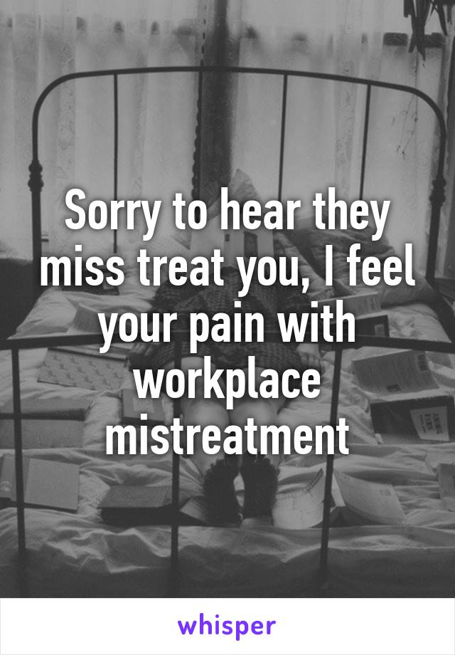 Sorry to hear they miss treat you, I feel your pain with workplace mistreatment