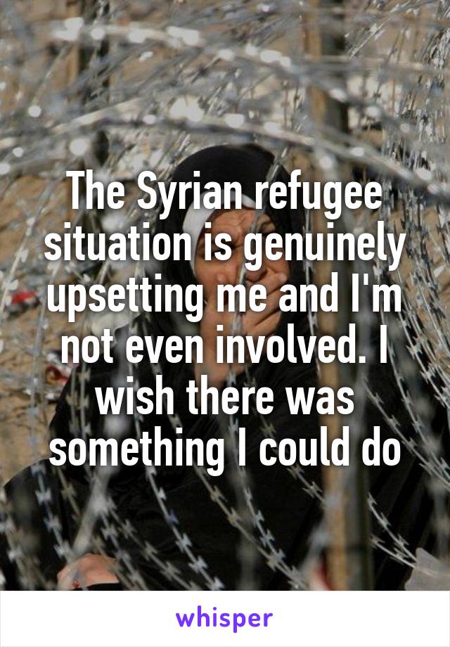 The Syrian refugee situation is genuinely upsetting me and I'm not even involved. I wish there was something I could do