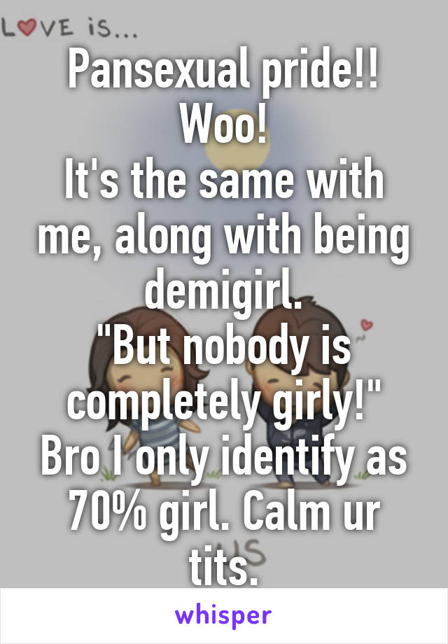 Pansexual pride!! Woo!
It's the same with me, along with being demigirl.
"But nobody is completely girly!"
Bro I only identify as 70% girl. Calm ur tits.