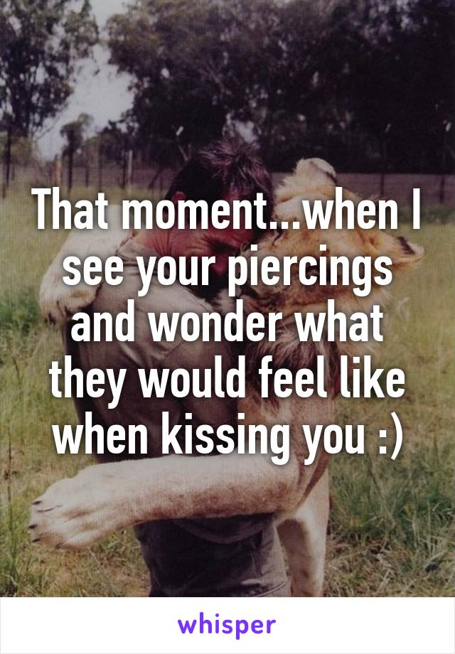 That moment...when I see your piercings and wonder what they would feel like when kissing you :)