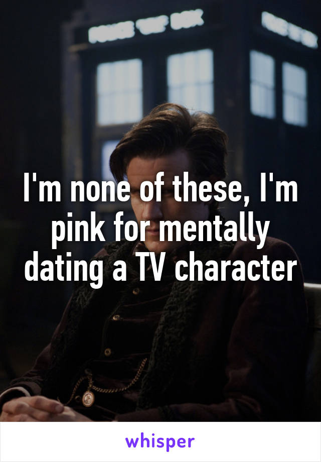 I'm none of these, I'm pink for mentally dating a TV character