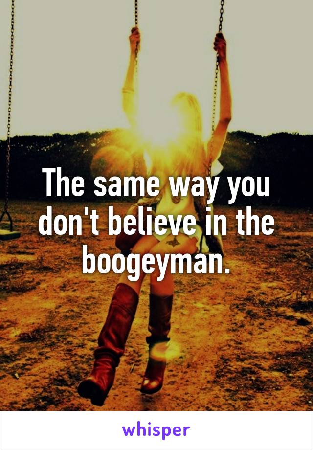 The same way you don't believe in the boogeyman.