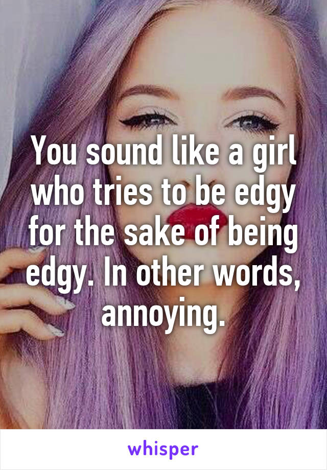 You sound like a girl who tries to be edgy for the sake of being edgy. In other words, annoying.