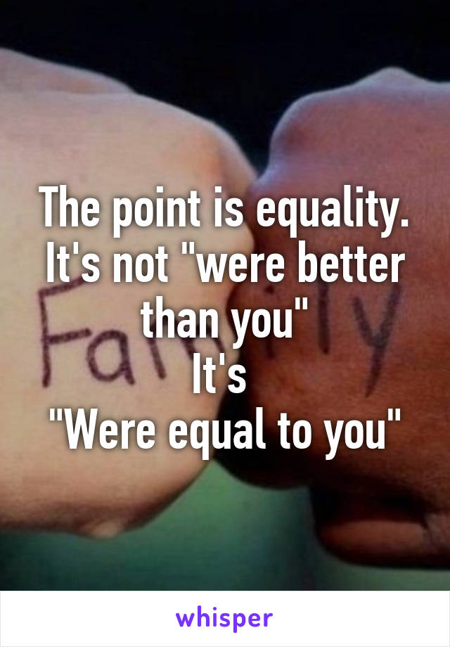 The point is equality. It's not "were better than you"
It's 
"Were equal to you"