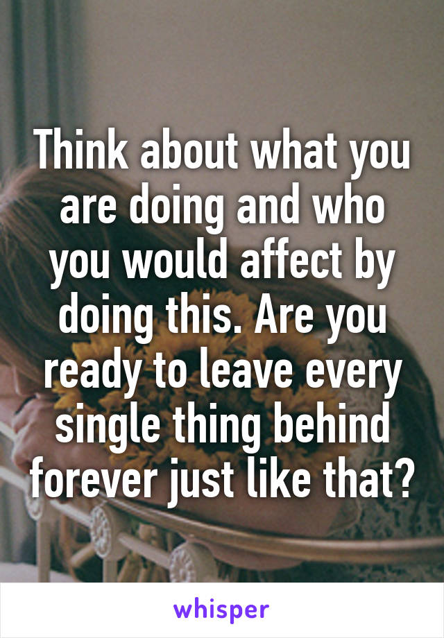 Think about what you are doing and who you would affect by doing this. Are you ready to leave every single thing behind forever just like that?