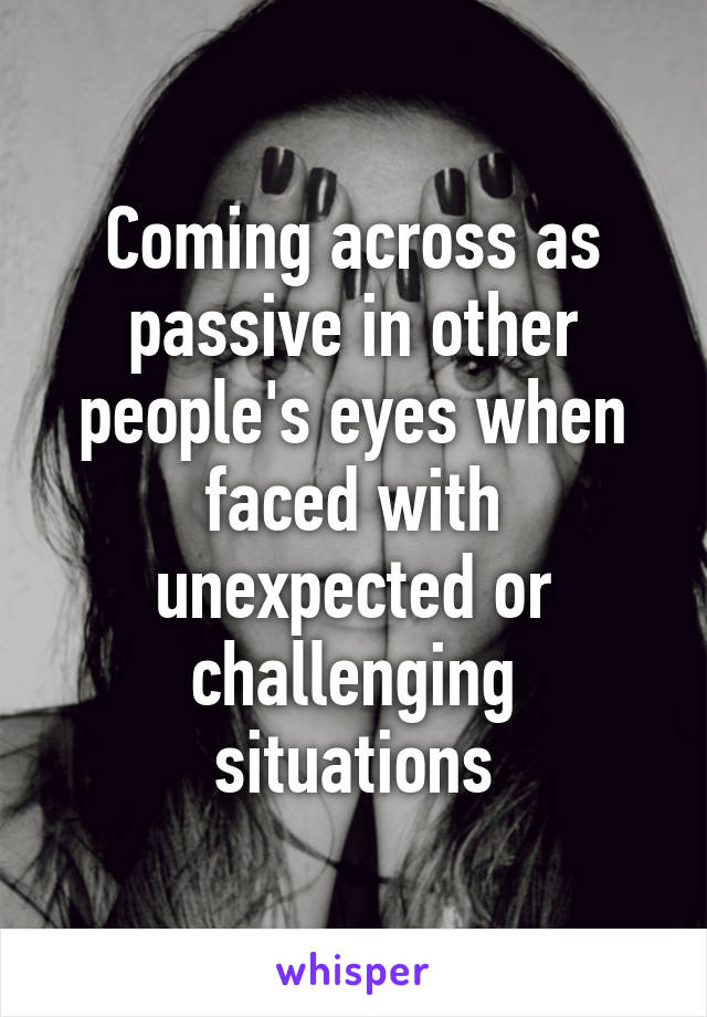 Coming across as passive in other people's eyes when faced with unexpected or challenging situations