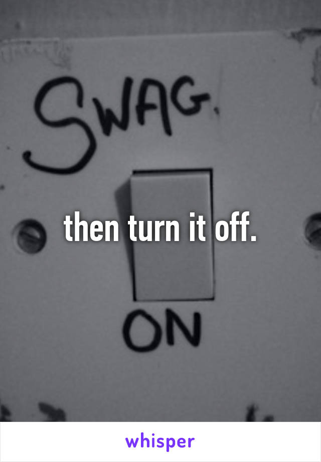 then turn it off.