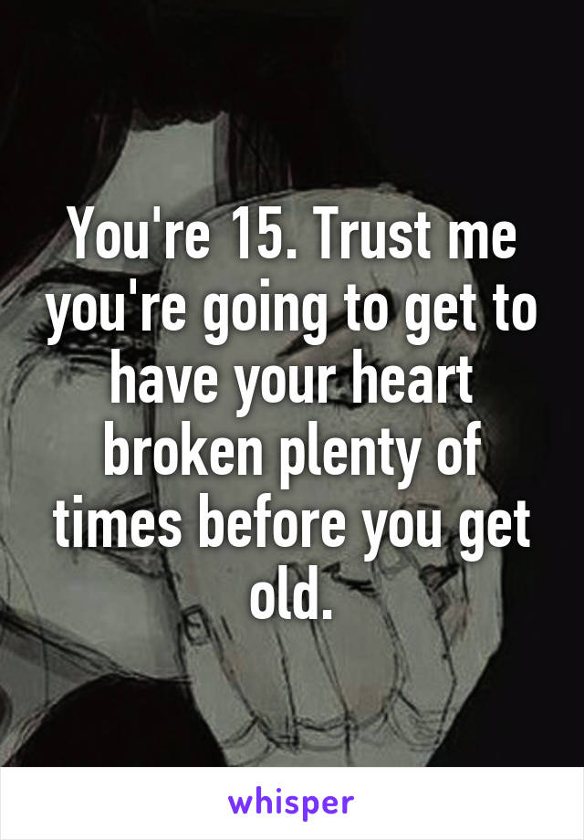 You're 15. Trust me you're going to get to have your heart broken plenty of times before you get old.