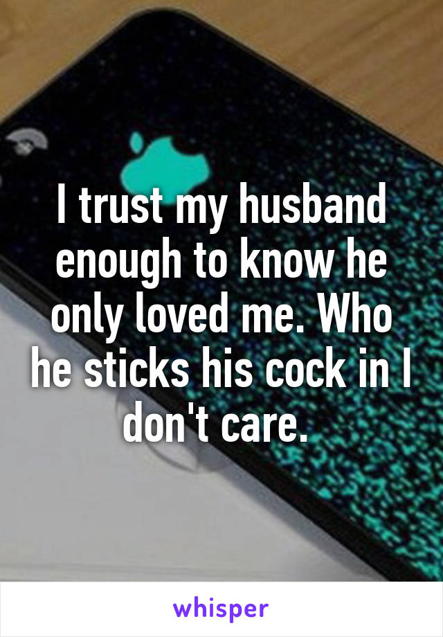 I trust my husband enough to know he only loved me. Who he sticks his cock in I don't care. 