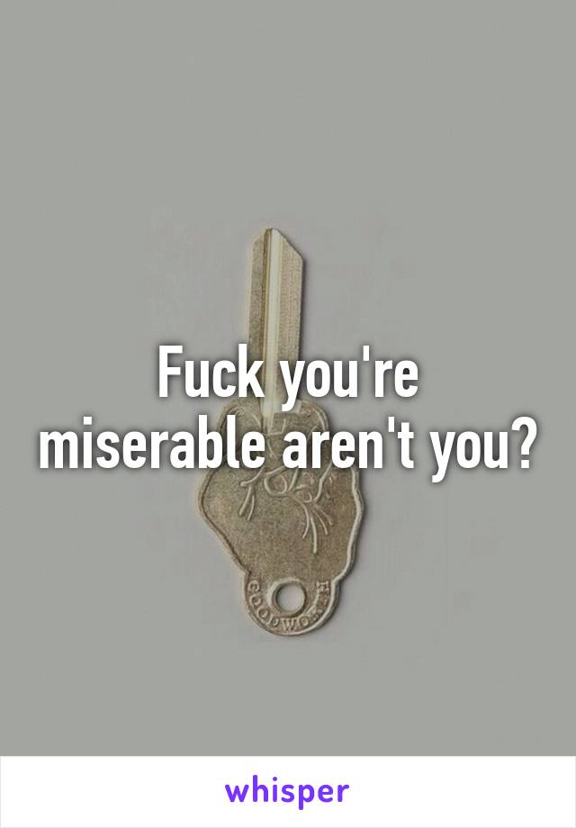 Fuck you're miserable aren't you?