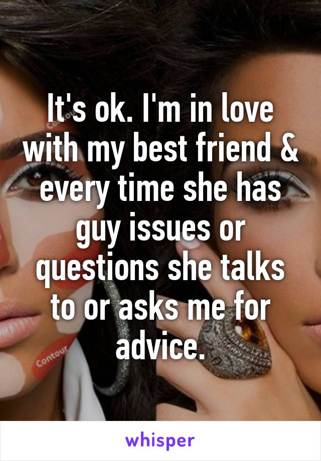 It's ok. I'm in love with my best friend & every time she has guy issues or questions she talks to or asks me for advice.