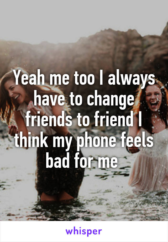 Yeah me too I always have to change friends to friend I think my phone feels bad for me 