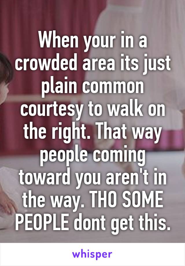 When your in a crowded area its just plain common courtesy to walk on the right. That way people coming toward you aren't in the way. THO SOME PEOPLE dont get this.