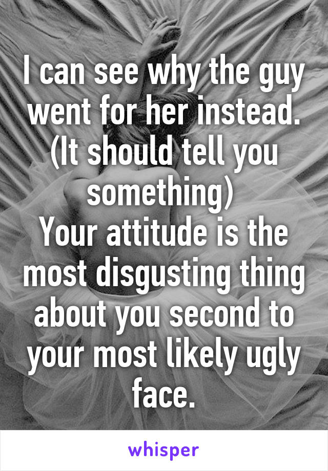 I can see why the guy went for her instead. (It should tell you something) 
Your attitude is the most disgusting thing about you second to your most likely ugly face.