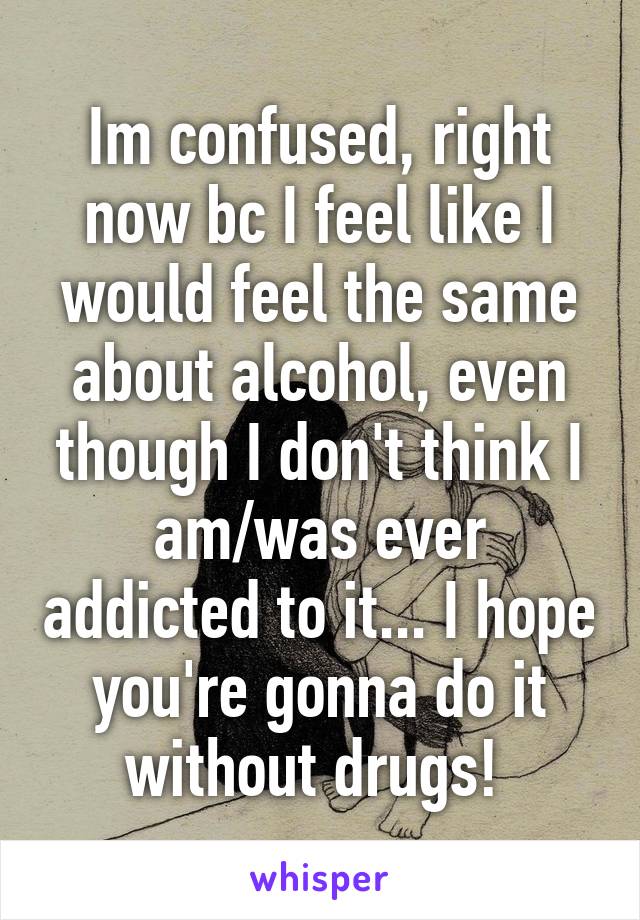 Im confused, right now bc I feel like I would feel the same about alcohol, even though I don't think I am/was ever addicted to it... I hope you're gonna do it without drugs! 