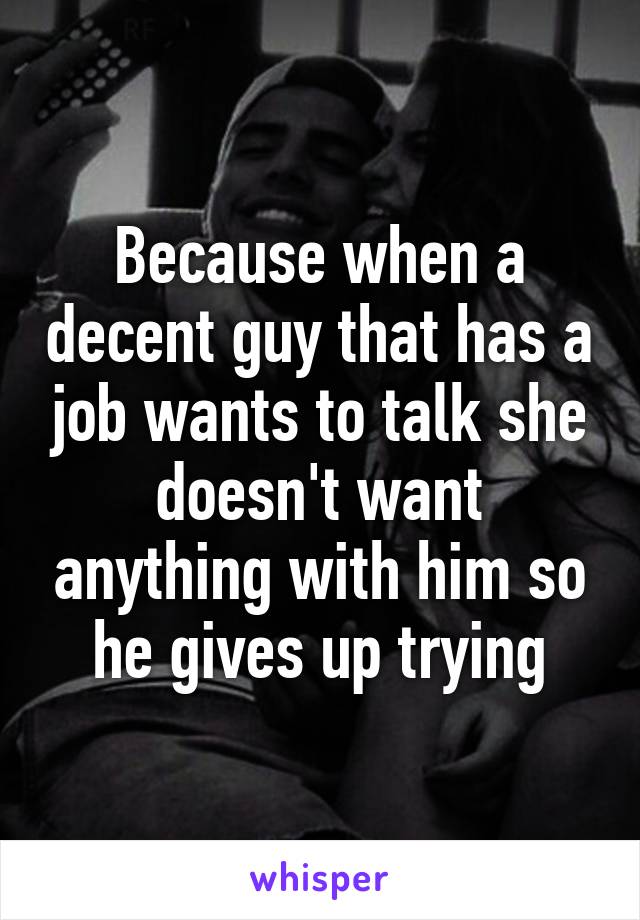 Because when a decent guy that has a job wants to talk she doesn't want anything with him so he gives up trying