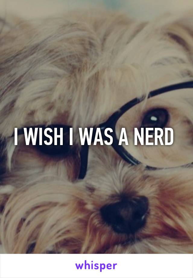 I WISH I WAS A NERD 