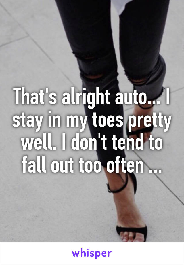 That's alright auto... I stay in my toes pretty well. I don't tend to fall out too often ...