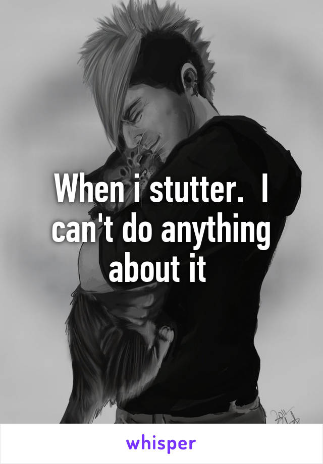 When i stutter.  I can't do anything about it 