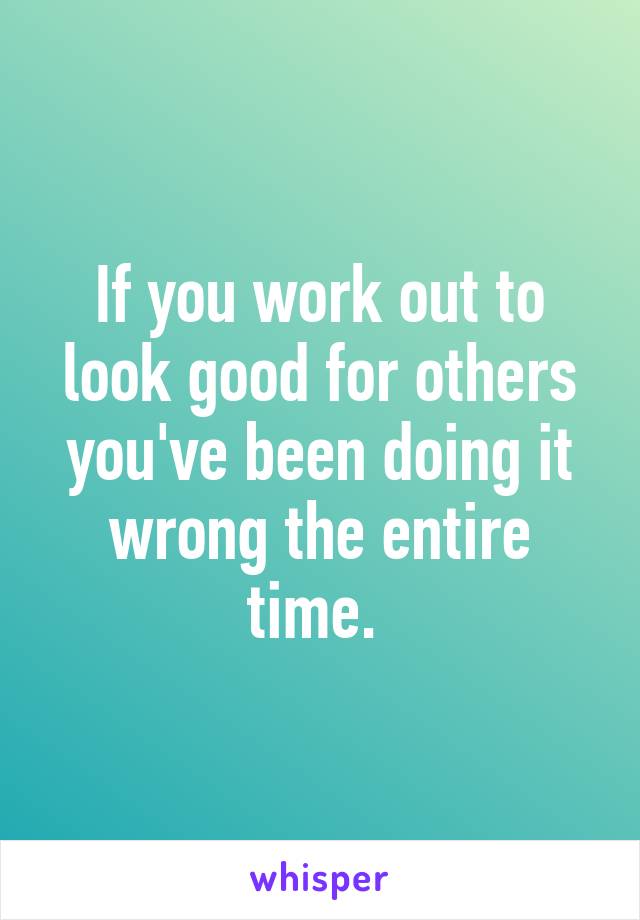 If you work out to look good for others you've been doing it wrong the entire time. 