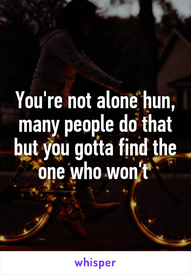 You're not alone hun, many people do that but you gotta find the one who won't 