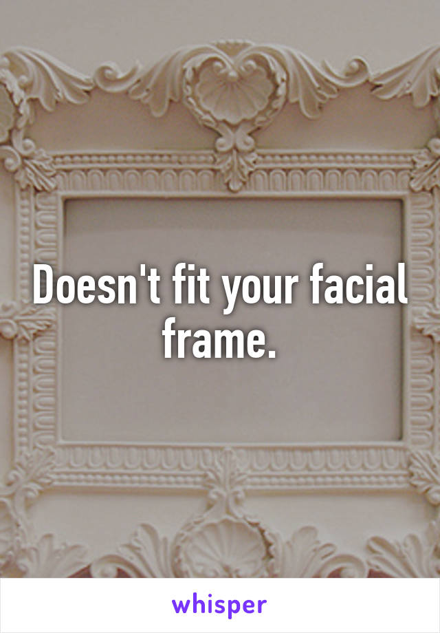 Doesn't fit your facial frame.