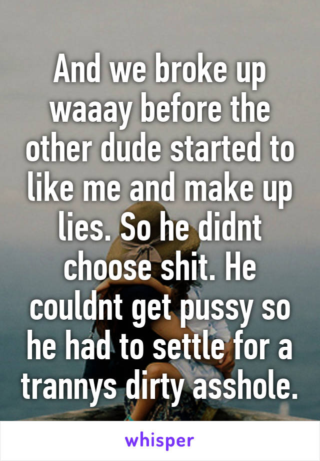 And we broke up waaay before the other dude started to like me and make up lies. So he didnt choose shit. He couldnt get pussy so he had to settle for a trannys dirty asshole.